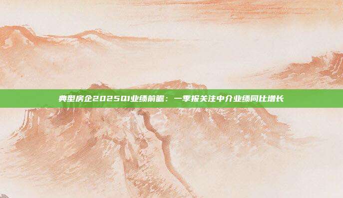 典型房企2025Q1业绩前瞻:一季报关注中介业绩同比增长