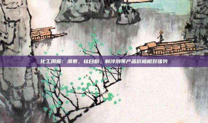 化工周报:溴素、钛白粉、制冷剂等产品价格相对强势