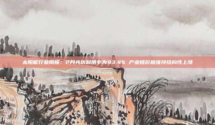 太阳能行业周报:2月光伏利用率为93.4% 产业链价格维持结构性上涨