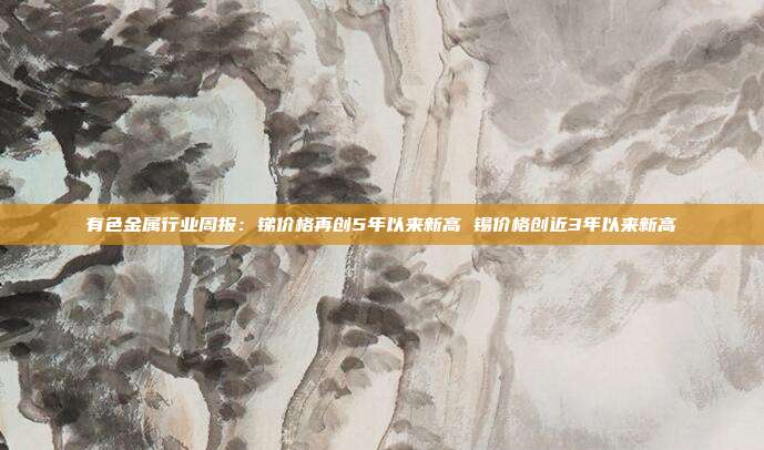 有色金属行业周报:锑价格再创5年以来新高 锡价格创近3年以来新高