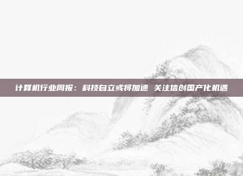 计算机行业周报:科技自立或将加速 关注信创国产化机遇