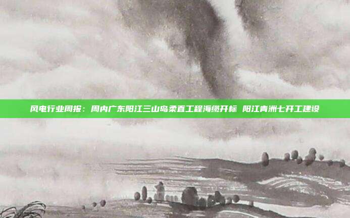 风电行业周报:周内广东阳江三山岛柔直工程海缆开标 阳江青洲七开工建设