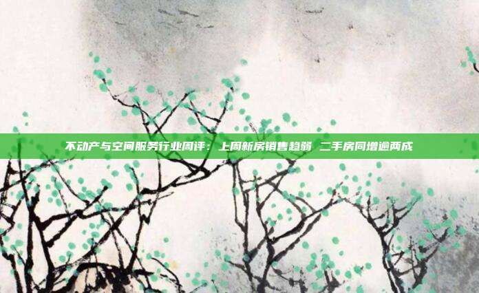 不动产与空间服务行业周评:上周新房销售趋弱 二手房同增逾两成