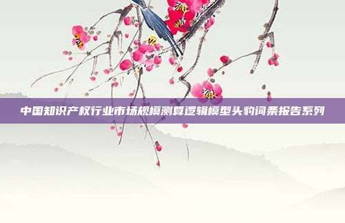中国知识产权行业市场规模测算逻辑模型头豹词条报告系列