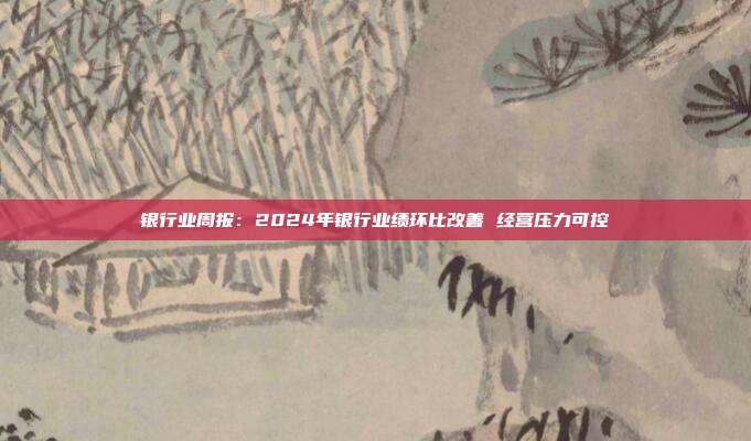 银行业周报:2024年银行业绩环比改善 经营压力可控