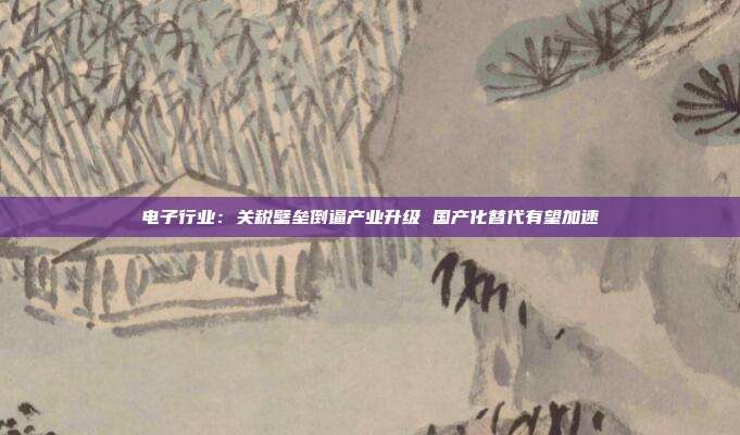 电子行业:关税壁垒倒逼产业升级 国产化替代有望加速