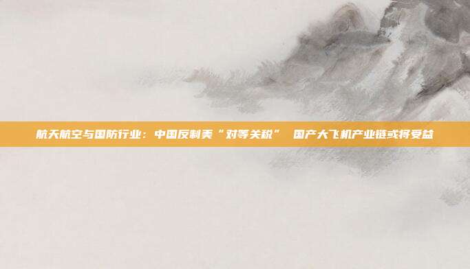 航天航空与国防行业:中国反制美“对等关税” 国产大飞机产业链或将受益