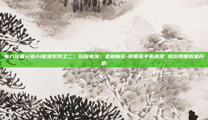 电力设备行业AI能源系列之二:铅酸电池:老树新花-供需紧平衡延续 涨价周期有望开启