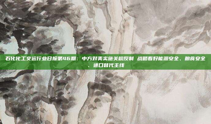 石化化工交运行业日报第46期:中方对美实施关税反制 战略看好能源安全、粮食安全、进口替代主线