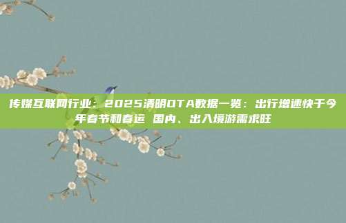 传媒互联网行业:2025清明OTA数据一览:出行增速快于今年春节和春运 国内、出入境游需求旺