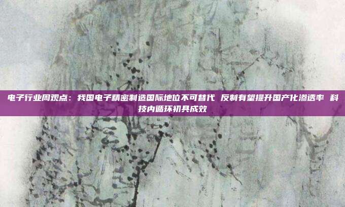电子行业周观点:我国电子精密制造国际地位不可替代 反制有望提升国产化渗透率 科技内循环初具成效