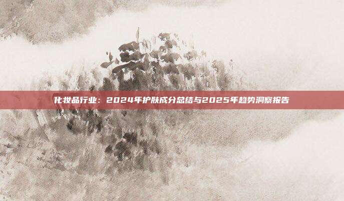 化妆品行业:2024年护肤成分总结与2025年趋势洞察报告