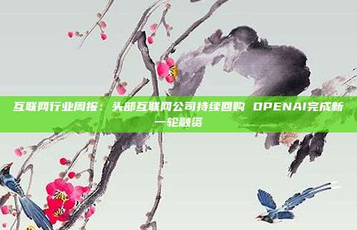 互联网行业周报:头部互联网公司持续回购 OPENAI完成新一轮融资