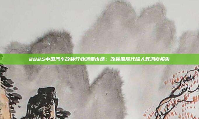2025中国汽车改装行业消费市场:改装圈层代际人群洞察报告