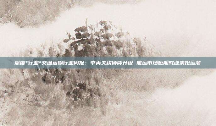 深度*行业*交通运输行业周报:中美关税博弈升级 航运市场短期或迎来抢运潮
