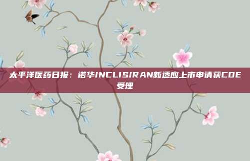 太平洋医药日报:诺华INCLISIRAN新适应上市申请获CDE受理