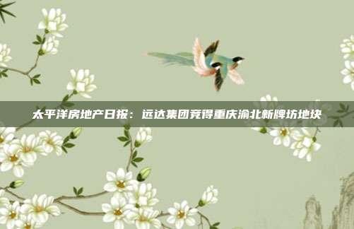 太平洋房地产日报:远达集团竞得重庆渝北新牌坊地块