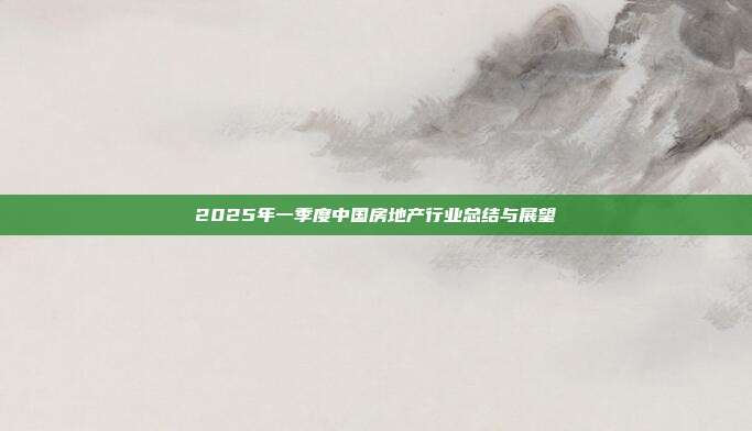 2025年一季度中国房地产行业总结与展望