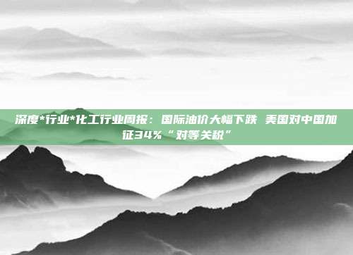 深度*行业*化工行业周报:国际油价大幅下跌 美国对中国加征34%“对等关税”
