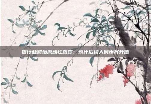 银行业跨境流动性跟踪:预计后续人民币将升值