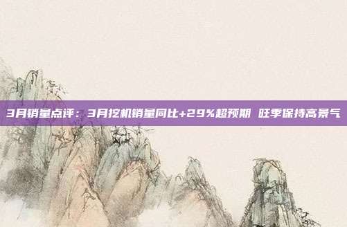 3月销量点评:3月挖机销量同比+29%超预期 旺季保持高景气