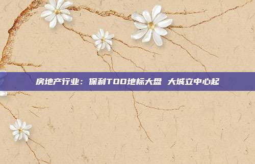 房地产行业：保利TOD地标大盘 大城立中心起