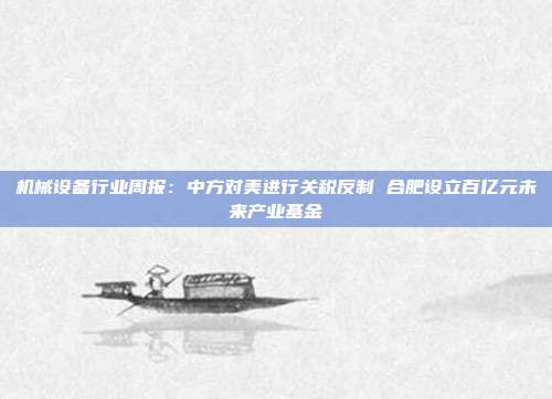 机械设备行业周报:中方对美进行关税反制 合肥设立百亿元未来产业基金