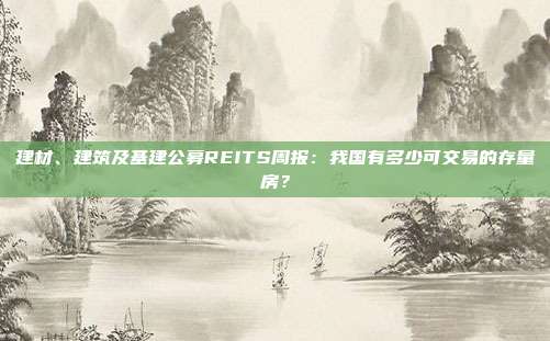 建材、建筑及基建公募REITS周报:我国有多少可交易的存量房?