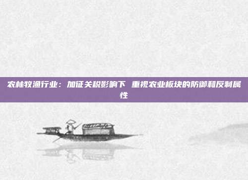 农林牧渔行业:加征关税影响下 重视农业板块的防御和反制属性