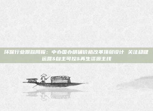 环保行业跟踪周报:中办国办明确价格改革顶层设计 关注稳健运营&自主可控&再生资源主线
