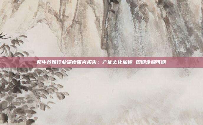 奶牛养殖行业深度研究报告:产能去化加速 周期企稳可期
