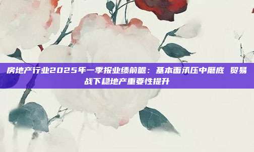 房地产行业2025年一季报业绩前瞻:基本面承压中磨底 贸易战下稳地产重要性提升