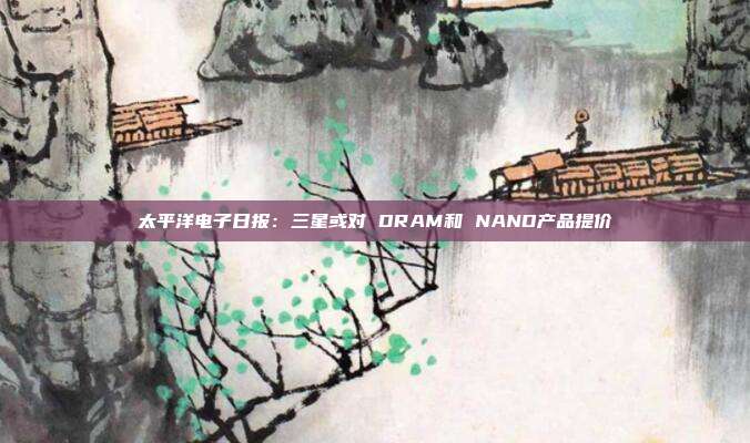 太平洋电子日报:三星或对 DRAM和 NAND产品提价