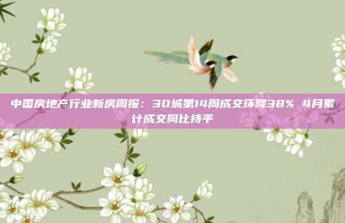 中国房地产行业新房周报:30城第14周成交环降38% 4月累计成交同比持平