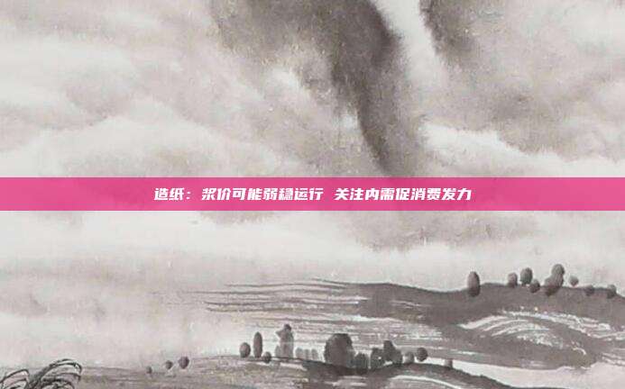造纸:浆价可能弱稳运行 关注内需促消费发力