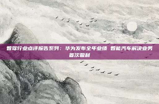 智驾行业点评报告系列:华为发布全年业绩 智能汽车解决业务首次盈利