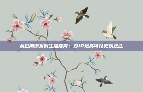 从短期爆发到生态常青:对IP玩具可以更乐观些