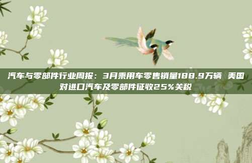 汽车与零部件行业周报:3月乘用车零售销量188.9万辆 美国对进口汽车及零部件征收25%关税
