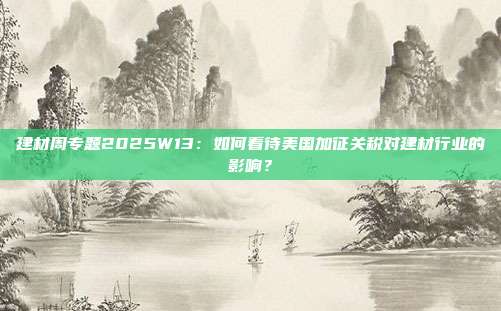 建材周专题2025W13:如何看待美国加征关税对建材行业的影响?