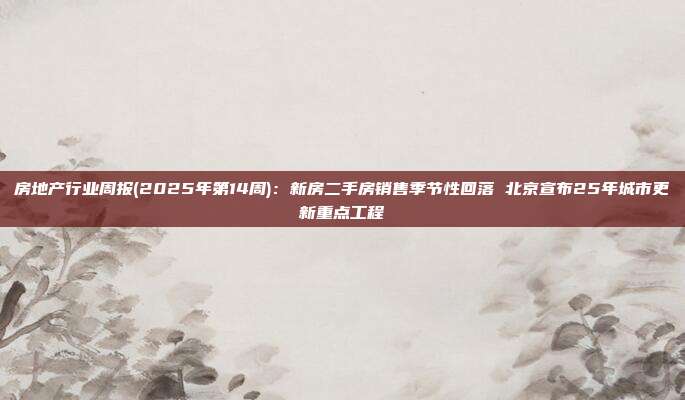房地产行业周报(2025年第14周):新房二手房销售季节性回落 北京宣布25年城市更新重点工程