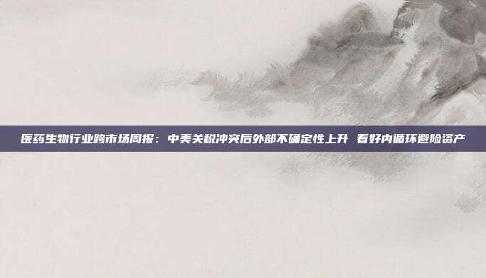 医药生物行业跨市场周报:中美关税冲突后外部不确定性上升 看好内循环避险资产