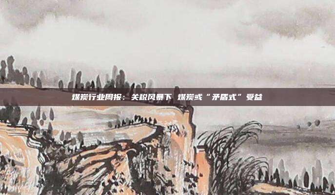 煤炭行业周报:关税风暴下 煤炭或“矛盾式”受益