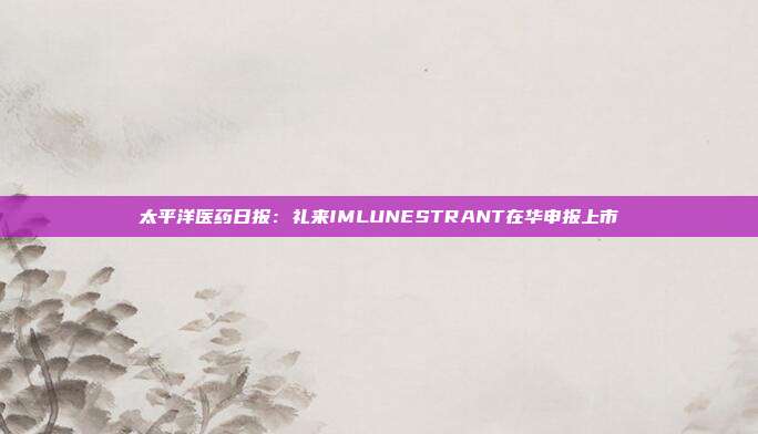 太平洋医药日报：礼来IMLUNESTRANT在华申报上市