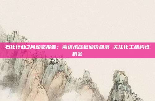 石化行业3月动态报告：需求承压致油价回落 关注化工结构性机会