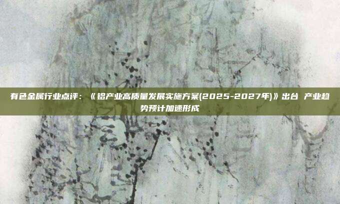 有色金属行业点评:《铝产业高质量发展实施方案(2025-2027年)》出台 产业趋势预计加速形成