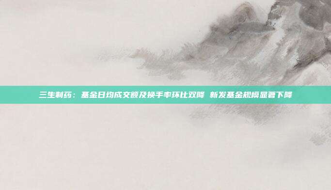 三生制药:基金日均成交额及换手率环比双降 新发基金规模显著下降