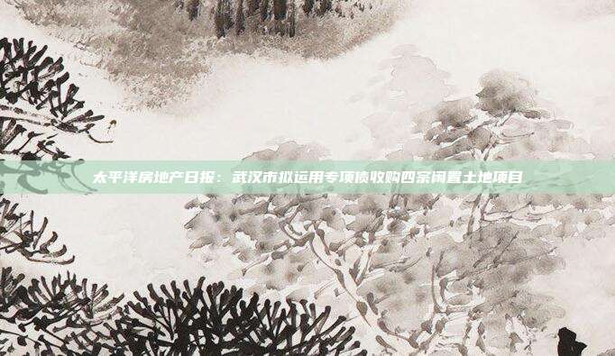 太平洋房地产日报:武汉市拟运用专项债收购四宗闲置土地项目