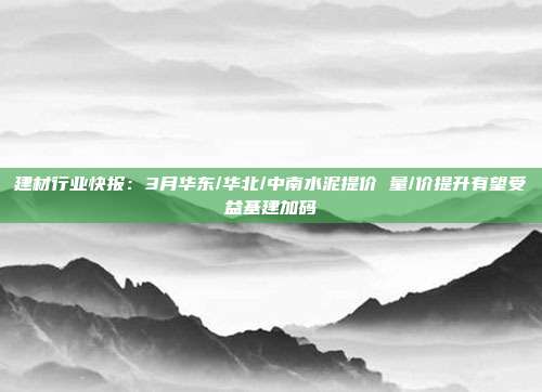 建材行业快报:3月华东/华北/中南水泥提价 量/价提升有望受益基建加码