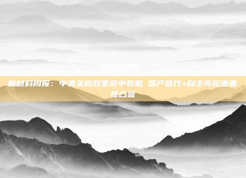 新材料周报:中美关税政策危中有机 国产替代+自主可控重要性凸显