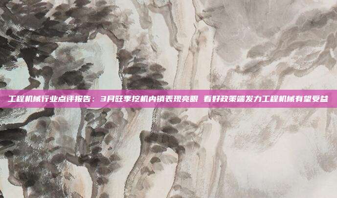 工程机械行业点评报告:3月旺季挖机内销表现亮眼 看好政策端发力工程机械有望受益